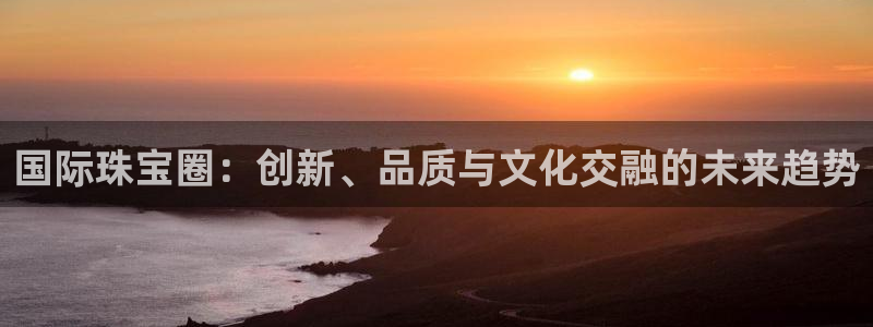开丰娱乐手机app：国际珠宝圈：创新、品质与文化交融的未来趋势