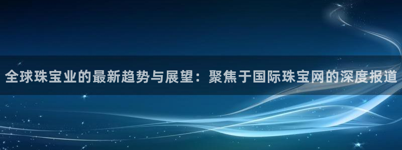 开丰娱乐登录平台下载：全球珠宝业的最新趋势与展望：聚焦于国际珠宝网的深度报道