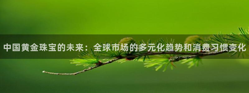 开丰娱乐登入地址在哪：中国黄金珠宝的未来：全球市场的多元化趋势和消费习惯变化