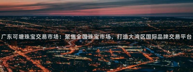 开丰娱乐日7O667：广东可塘珠宝交易市场：聚焦全国珠宝市场，打造大湾区国际品牌