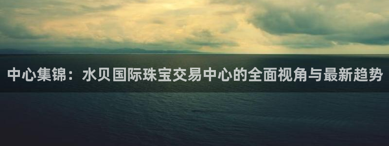 开丰娱乐新登录平台：中心集锦：水贝国际珠宝交易中心的全面视角与最新趋势