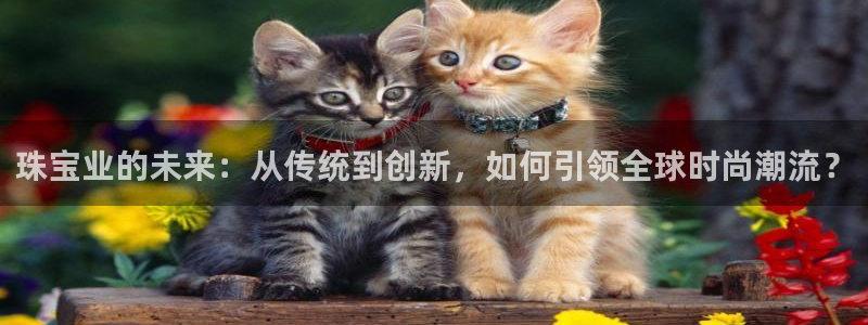 开丰娱乐后7O667：珠宝业的未来：从传统到创新，如何引领全球时尚潮流？