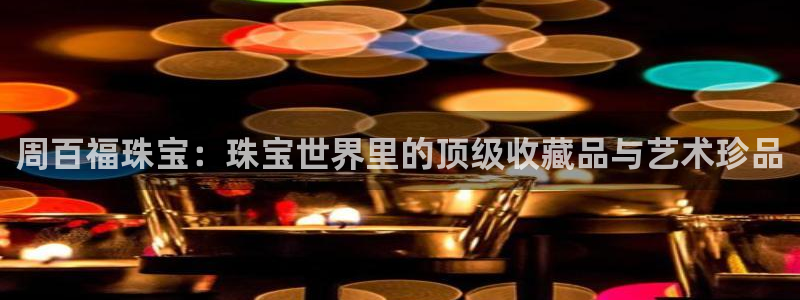 开丰娱乐右7O667：周百福珠宝：珠宝世界里的顶级收藏品与艺术珍品