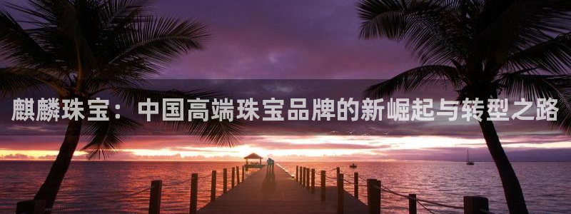 开丰娱乐左：麒麟珠宝：中国高端珠宝品牌的新崛起与转型之路