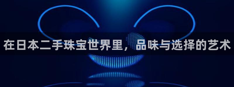 开丰娱乐予 7O935：在日本二手珠宝世界里，品味与选择的艺术