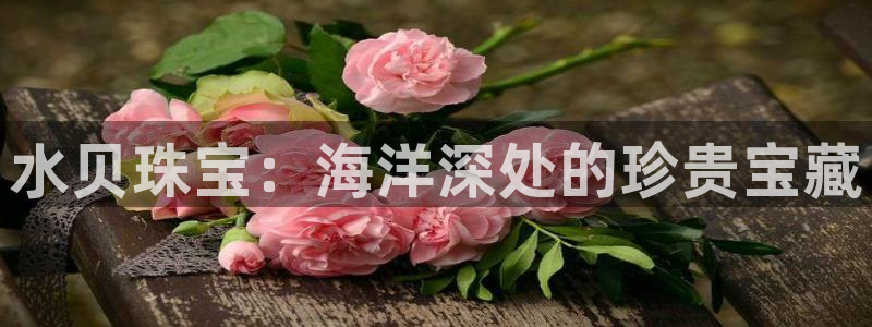开丰娱乐怎么样：水贝珠宝：海洋深处的珍贵宝藏