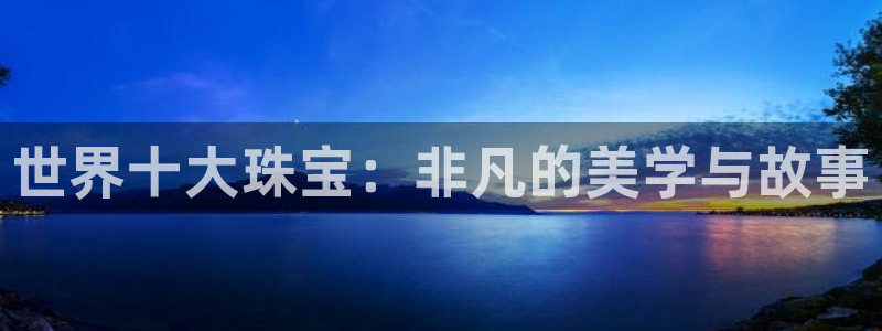 开丰娱乐主管家去判官333OO：世界十大珠宝：非凡的美学与故事