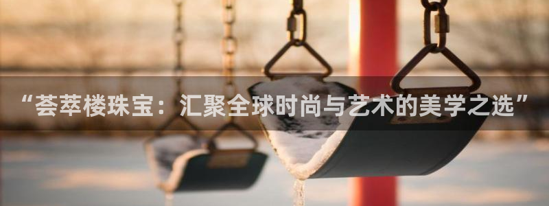 开丰娱乐官网平台下载：“荟萃楼珠宝：汇聚全球时尚与艺术的美学之选”