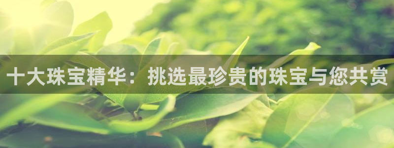 开丰娱乐新登录平台：十大珠宝精华：挑选最珍贵的珠宝与您共赏