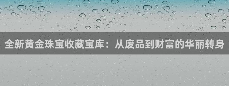 开丰娱乐登入地址：全新黄金珠宝收藏宝库：从废品到财富的华丽转身