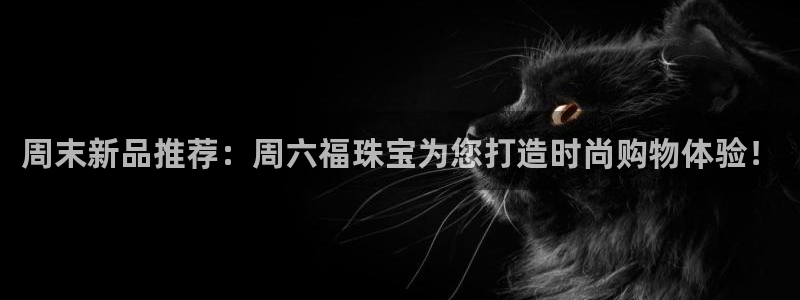 开丰娱乐注册系究耍333OO：周末新品推荐：周六福珠宝为您打造时尚购物体验！