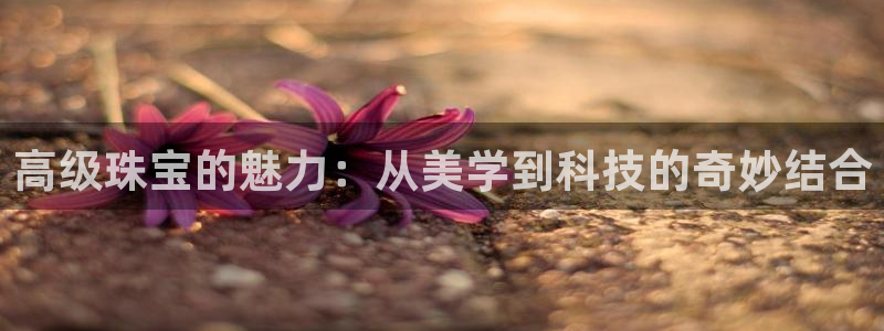 开丰娱乐天富娱乐：高级珠宝的魅力：从美学到科技的奇妙结合