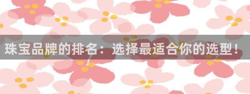 开丰娱乐日7O667：珠宝品牌的排名：选择最适合你的选型！