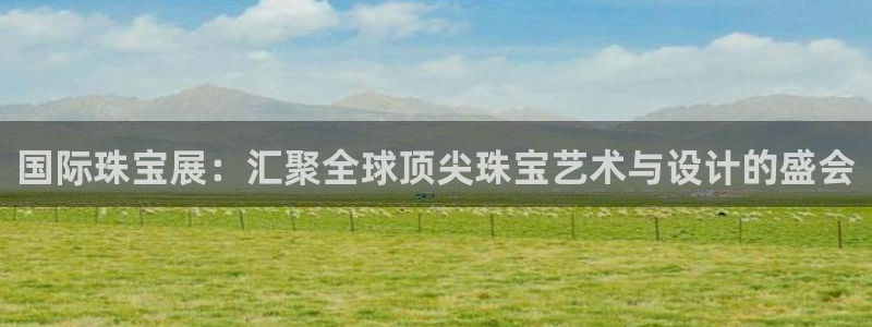 开丰娱乐登入地址查询：国际珠宝展：汇聚全球顶尖珠宝艺术与设计的盛会