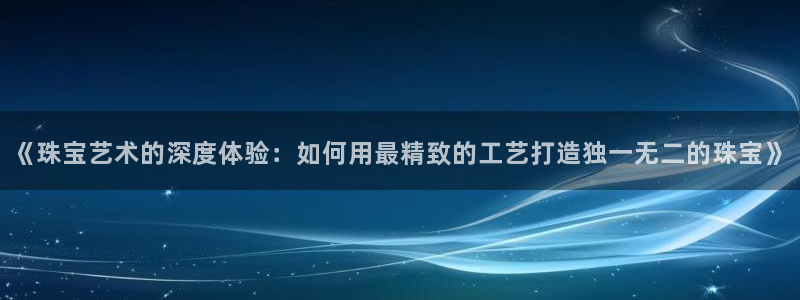 开丰娱乐官网登录平台：《珠宝艺术的深度体验：如何用最精致的工艺打造独一无二的珠宝