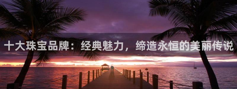 开丰娱乐官网平台：十大珠宝品牌：经典魅力，缔造永恒的美丽传说